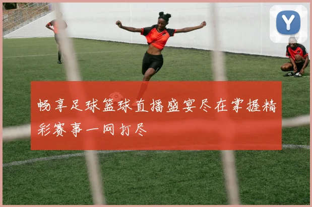 畅享足球篮球直播盛宴尽在掌握精彩赛事一网打尽