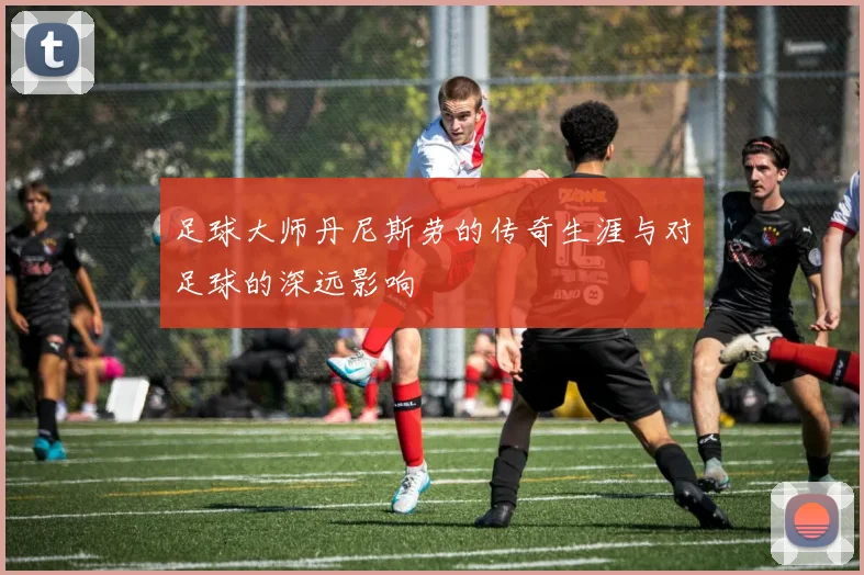 足球大师丹尼斯劳的传奇生涯与对足球的深远影响