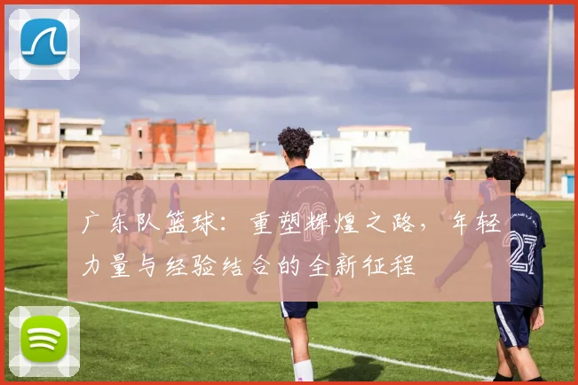 广东队篮球：重塑辉煌之路，年轻力量与经验结合的全新征程