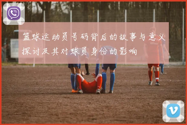 篮球运动员号码背后的故事与意义探讨及其对球员身份的影响