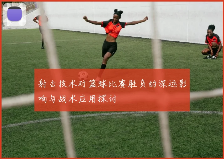 射击技术对篮球比赛胜负的深远影响与战术应用探讨