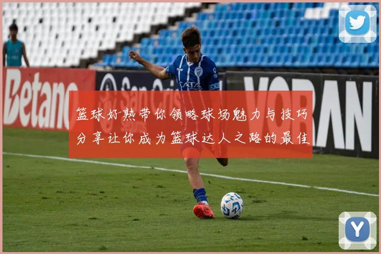 篮球好熟带你领略球场魅力与技巧分享让你成为篮球达人之路的最佳指南