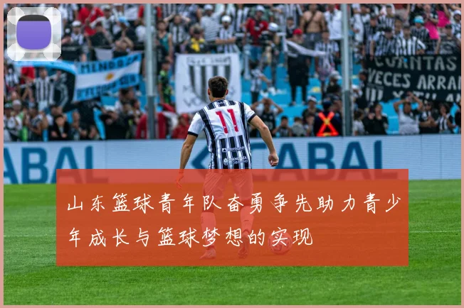 山东篮球青年队奋勇争先助力青少年成长与篮球梦想的实现